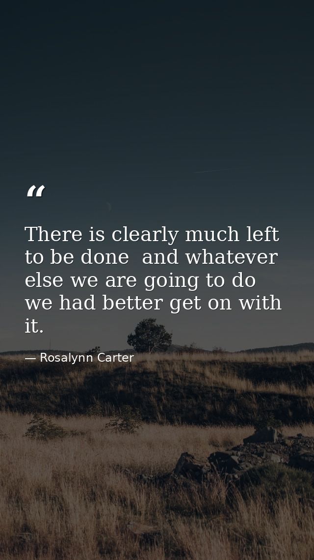 There is clearly much left to be done  and whatever else we are going to do  we had better get on with it. — Rosalynn Carter