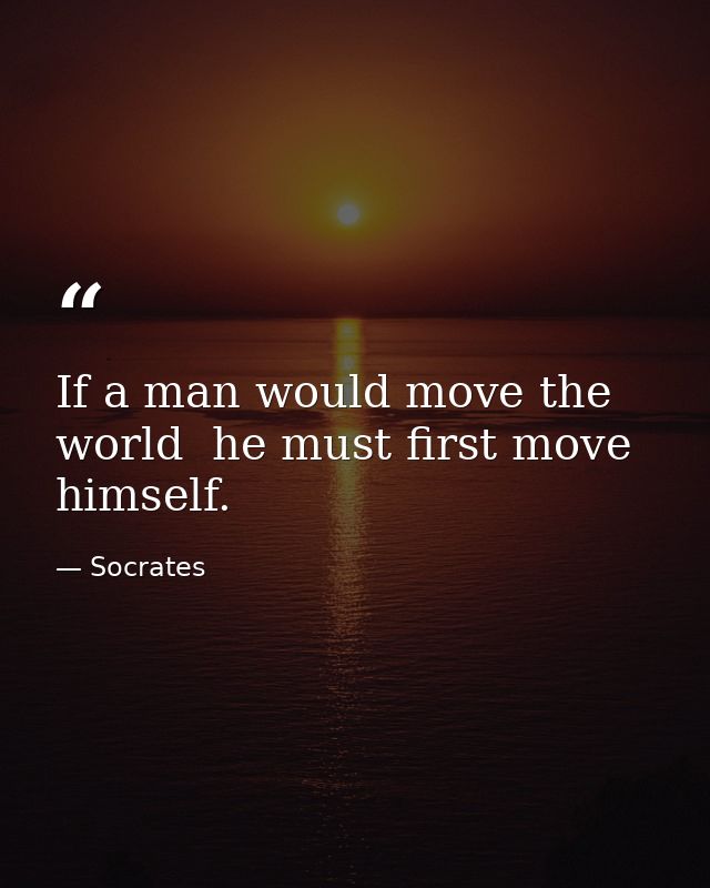 If a man would move the world  he must first move himself. — Socrates