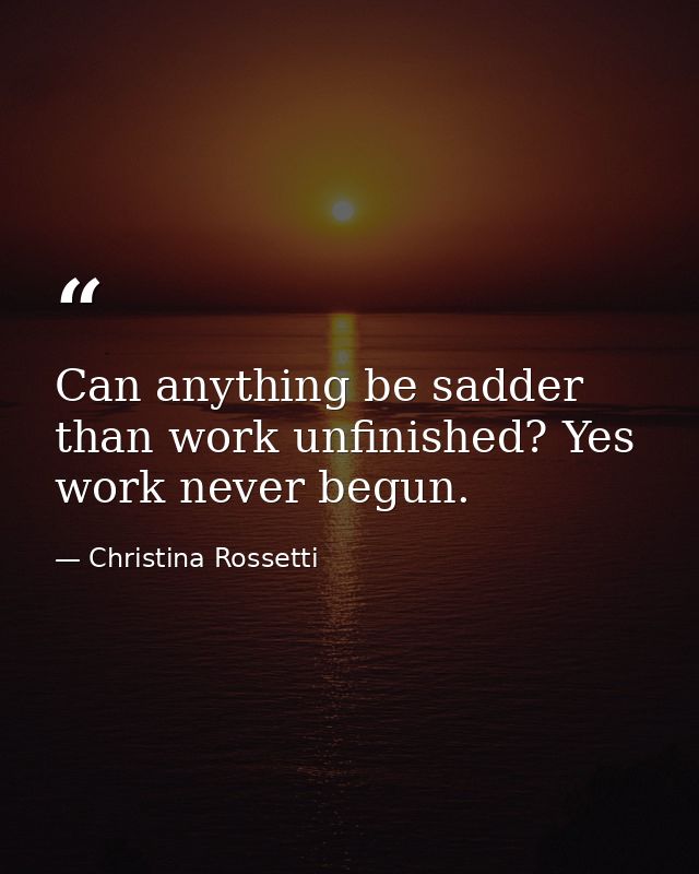 Can anything be sadder than work unfinished? Yes  work never begun. — Christina Rossetti