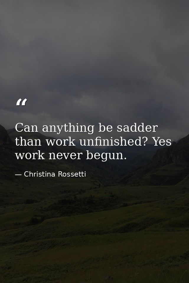 Can anything be sadder than work unfinished? Yes  work never begun. — Christina Rossetti