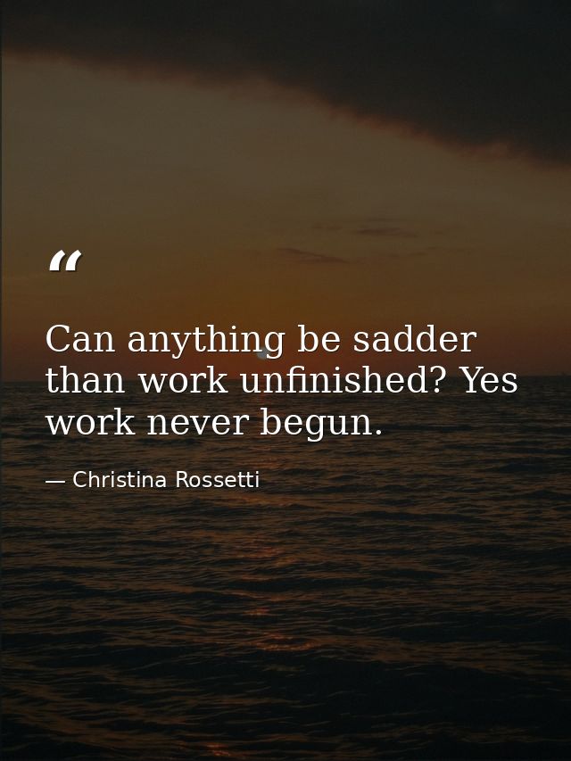 Can anything be sadder than work unfinished? Yes  work never begun. — Christina Rossetti