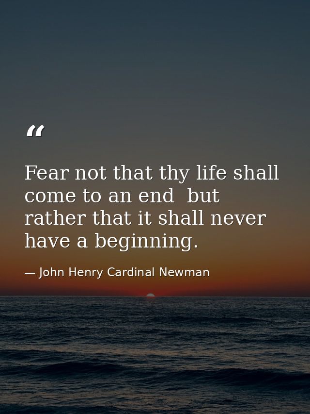 Fear not that thy life shall come to an end  but rather that it shall never have a beginning. — John Henry Cardinal Newman