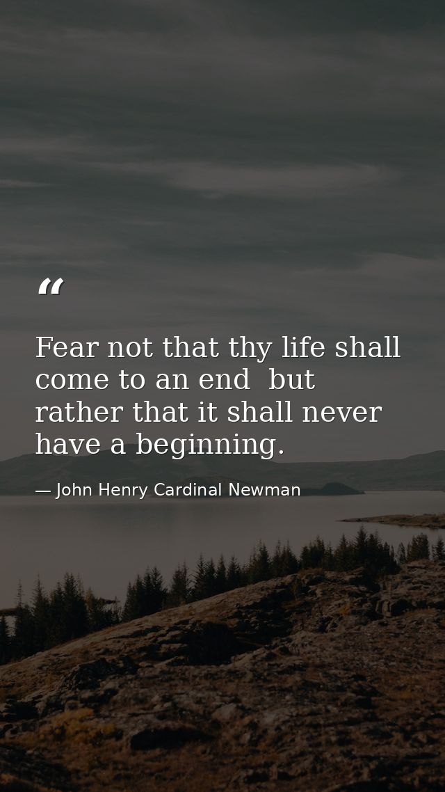 Fear not that thy life shall come to an end  but rather that it shall never have a beginning. — John Henry Cardinal Newman
