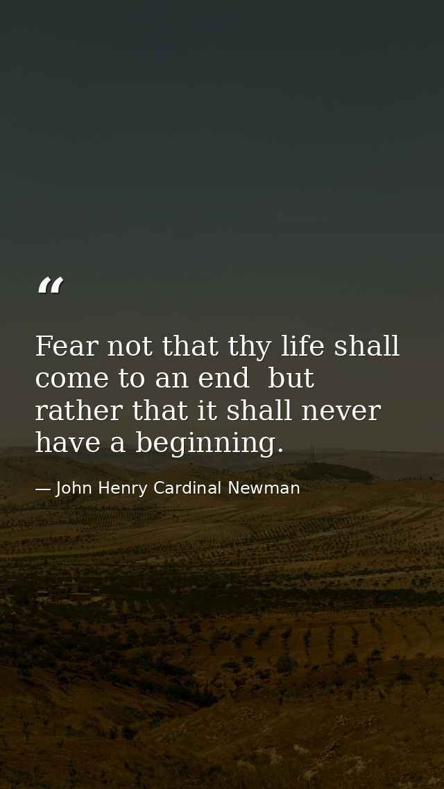 Fear not that thy life shall come to an end  but rather that it shall never have a beginning. — John Henry Cardinal Newman