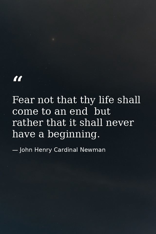 Fear not that thy life shall come to an end  but rather that it shall never have a beginning. — John Henry Cardinal Newman
