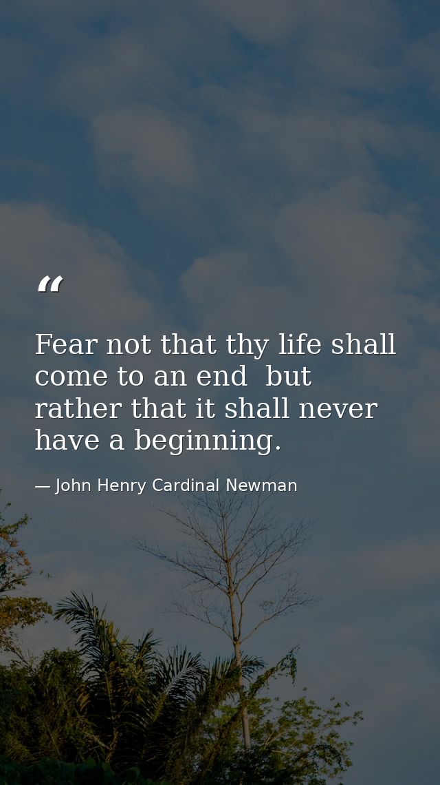 Fear not that thy life shall come to an end  but rather that it shall never have a beginning. — John Henry Cardinal Newman