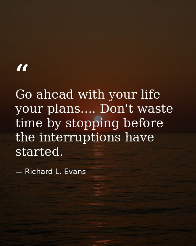 Go ahead with your life  your plans.... Don't waste time by stopping before the interruptions have started. — Richard L. Evans