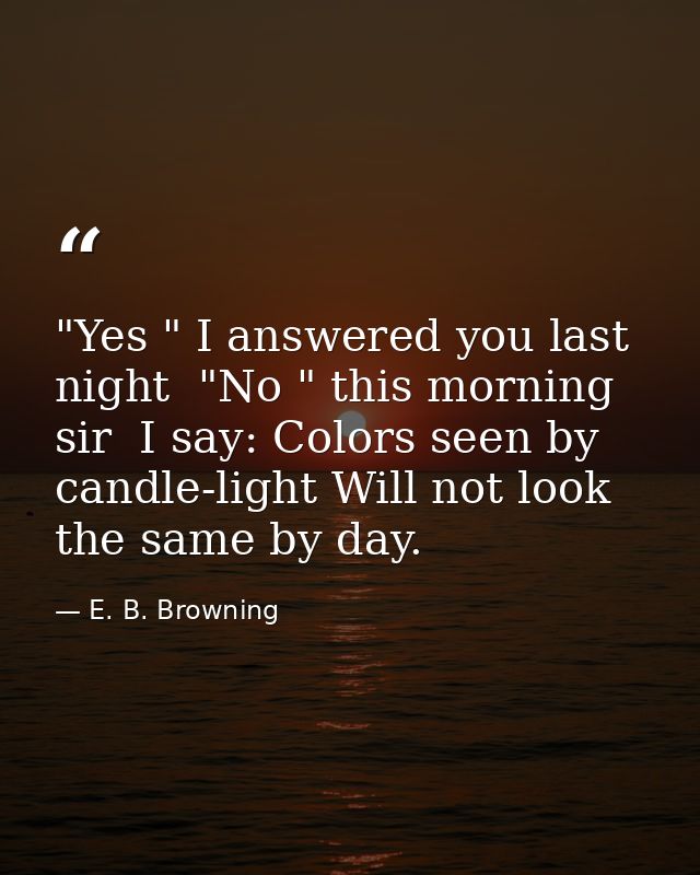 "Yes " I answered you last night  "No " this morning  sir  I say: Colors seen by candle-light Will not look the same by  — E. B. Browning