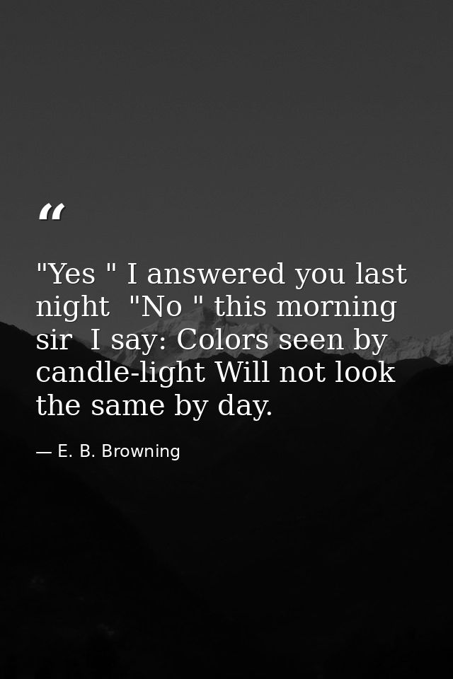 "Yes " I answered you last night  "No " this morning  sir  I say: Colors seen by candle-light Will not look the same by  — E. B. Browning