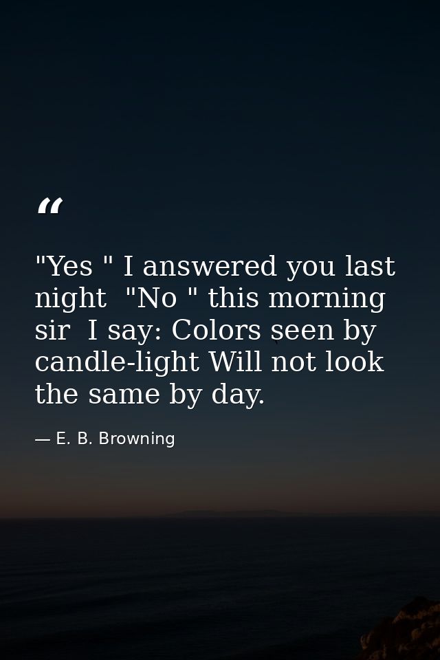 "Yes " I answered you last night  "No " this morning  sir  I say: Colors seen by candle-light Will not look the same by  — E. B. Browning