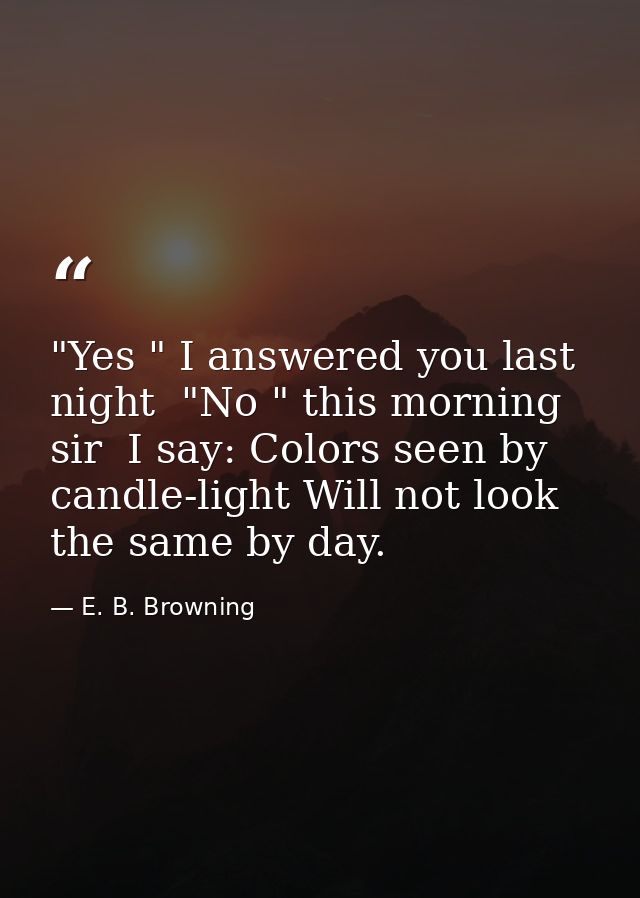 "Yes " I answered you last night  "No " this morning  sir  I say: Colors seen by candle-light Will not look the same by  — E. B. Browning