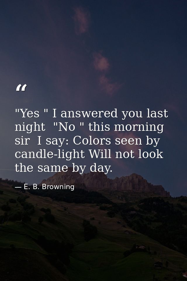 "Yes " I answered you last night  "No " this morning  sir  I say: Colors seen by candle-light Will not look the same by  — E. B. Browning