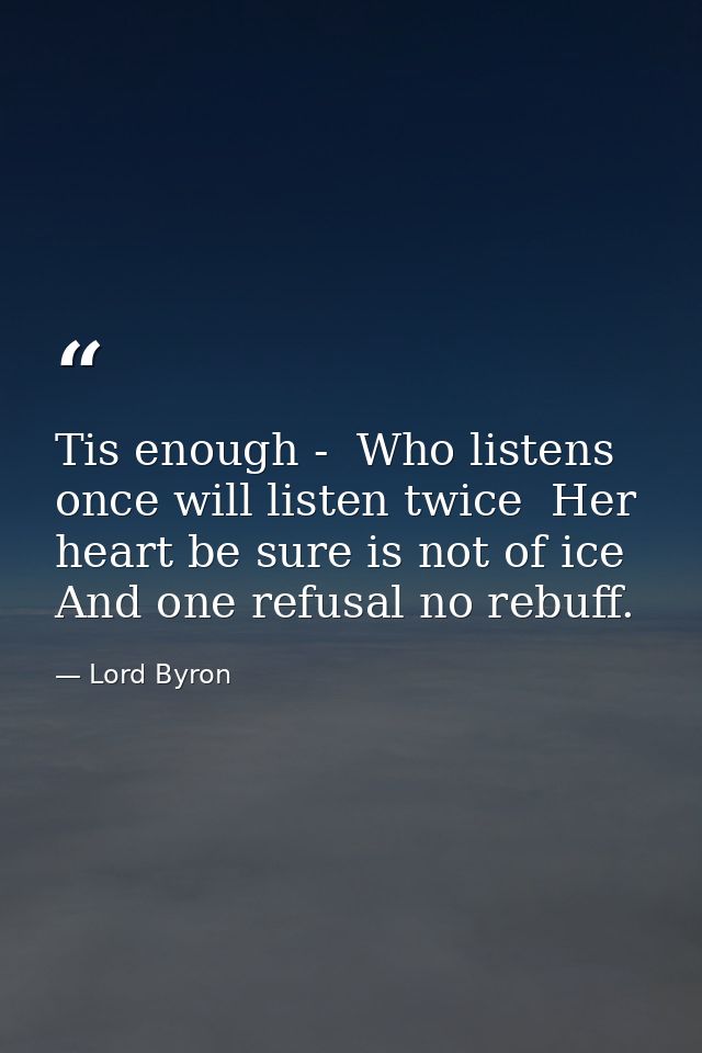 Tis enough -  Who listens once will listen twice  Her heart be sure is not of ice  And one refusal no rebuff. — Lord Byron