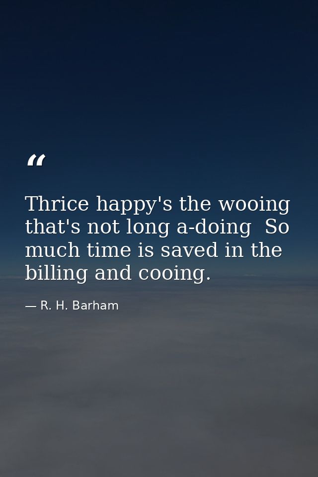 Thrice happy's the wooing that's not long a-doing  So much time is saved in the billing and cooing. — R. H. Barham