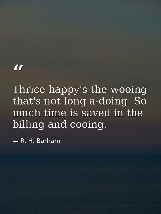 Thrice happy's the wooing that's not long a-doing  So much time is saved in the billing and cooing. — R. H. Barham