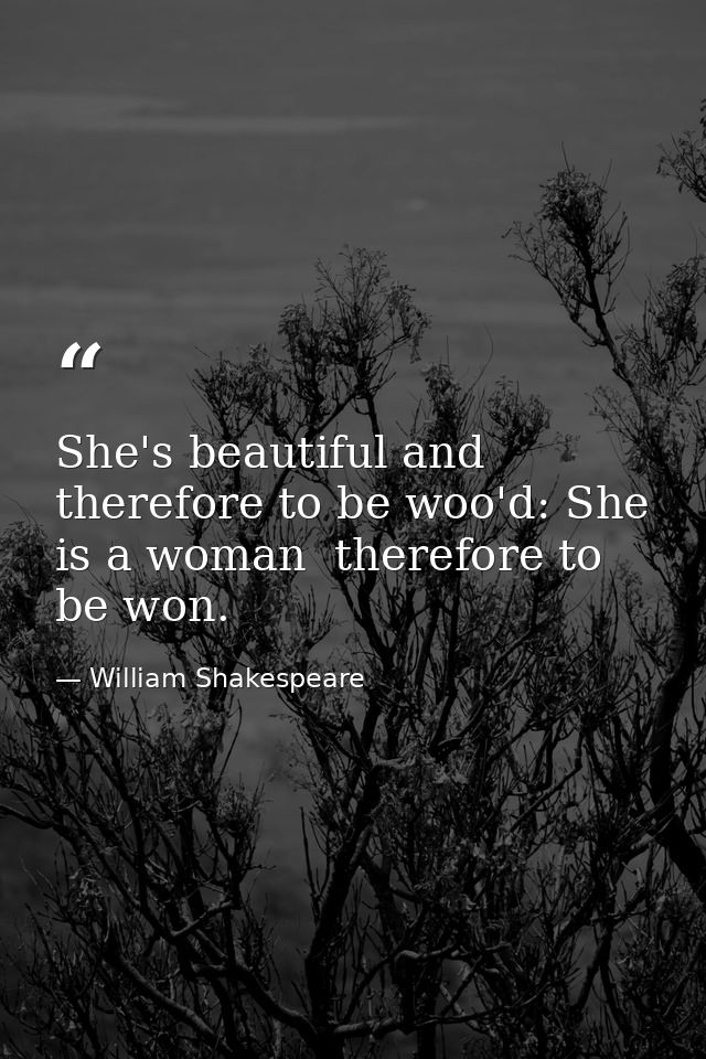 She's beautiful and therefore to be woo'd: She is a woman  therefore to be won. — William Shakespeare