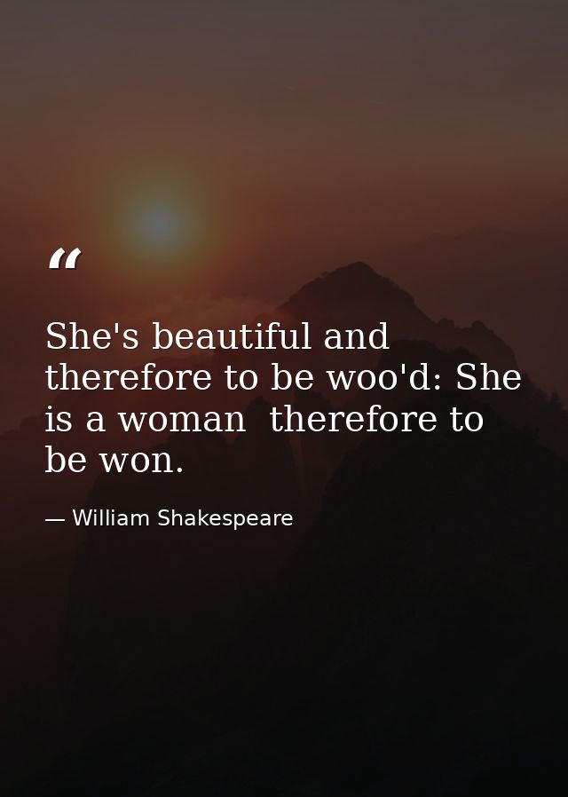 She's beautiful and therefore to be woo'd: She is a woman  therefore to be won. — William Shakespeare