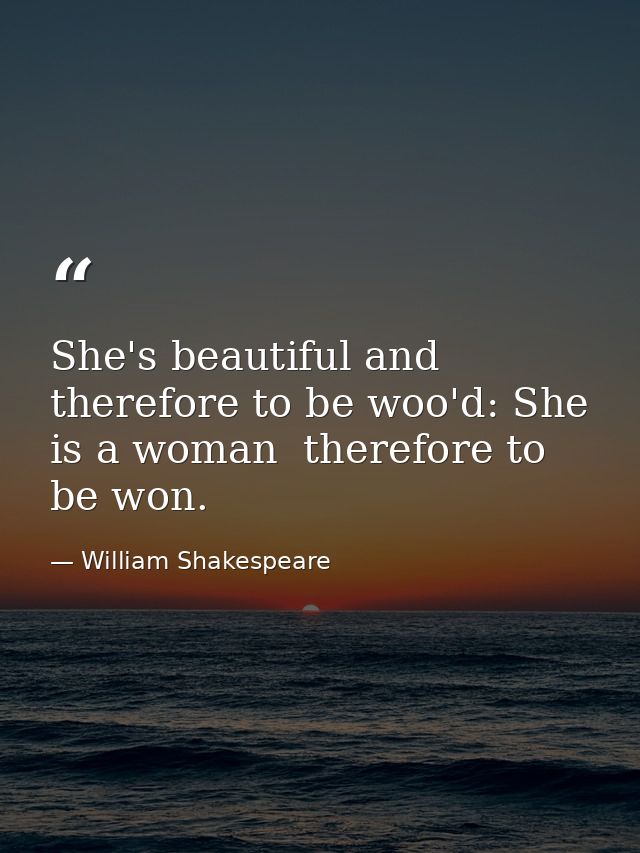 She's beautiful and therefore to be woo'd: She is a woman  therefore to be won. — William Shakespeare