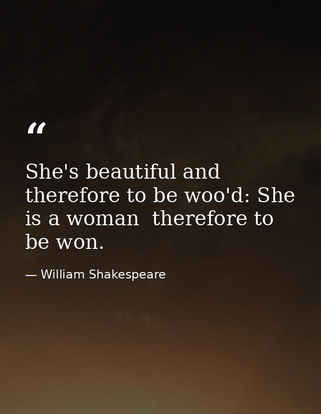 She's beautiful and therefore to be woo'd: She is a woman  therefore to be won. — William Shakespeare
