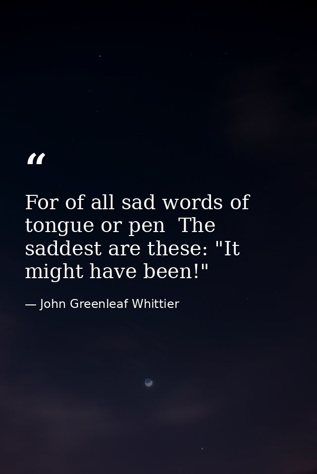 For of all sad words of tongue or pen  The saddest are these: "It might have been!" — John Greenleaf Whittier