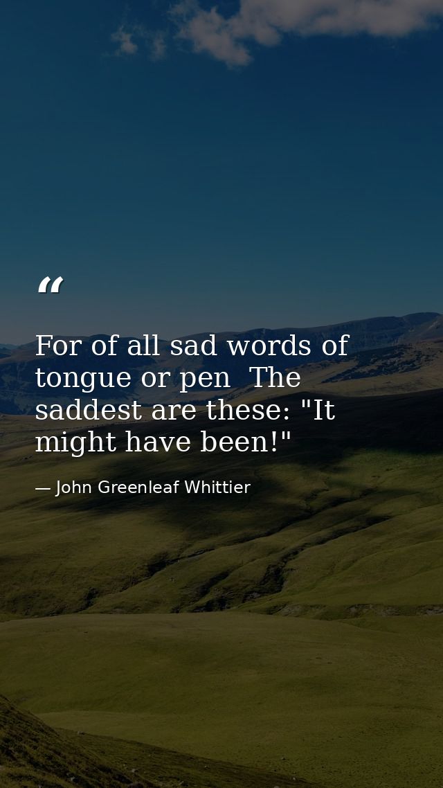 For of all sad words of tongue or pen  The saddest are these: "It might have been!" — John Greenleaf Whittier