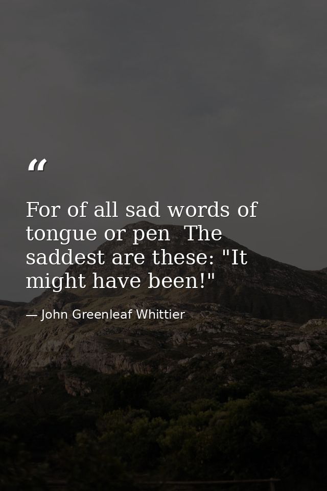 For of all sad words of tongue or pen  The saddest are these: "It might have been!" — John Greenleaf Whittier