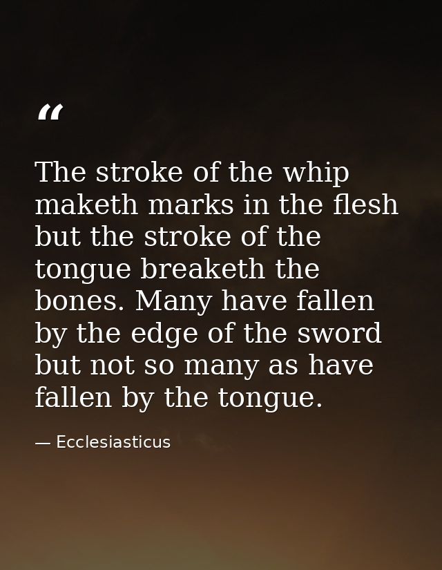 The stroke of the whip maketh marks in the flesh  but the stroke of the tongue breaketh the bones. Many have fallen by t — Ecclesiasticus