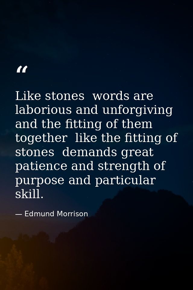 Like stones  words are laborious and unforgiving  and the fitting of them together  like the fitting of stones  demands  — Edmund Morrison