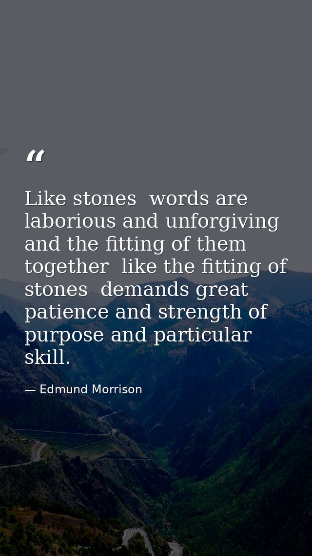 Like stones  words are laborious and unforgiving  and the fitting of them together  like the fitting of stones  demands  — Edmund Morrison