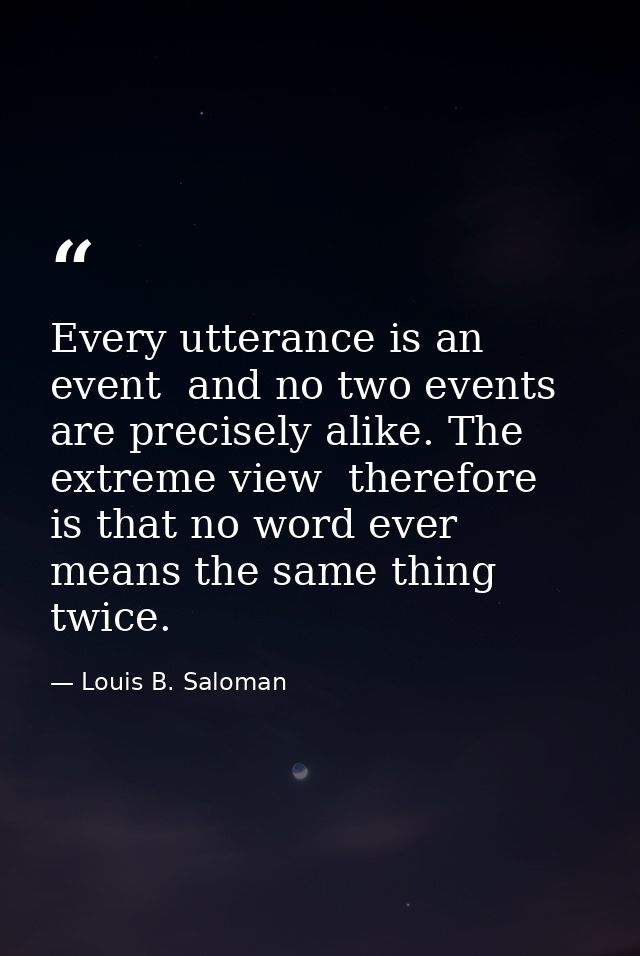 Every utterance is an event  and no two events are precisely alike. The extreme view  therefore  is that no word ever me — Louis B. Saloman