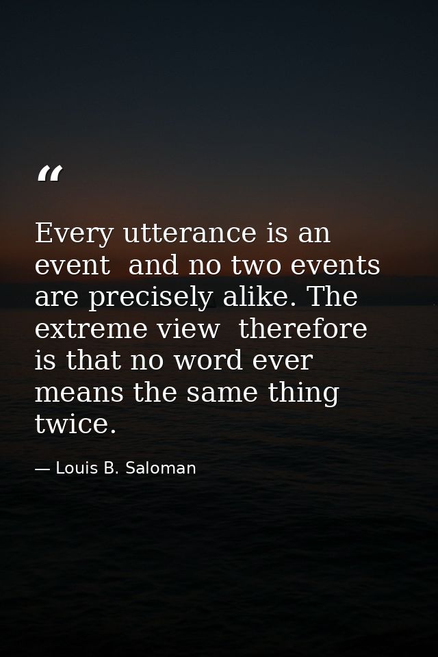 Every utterance is an event  and no two events are precisely alike. The extreme view  therefore  is that no word ever me — Louis B. Saloman