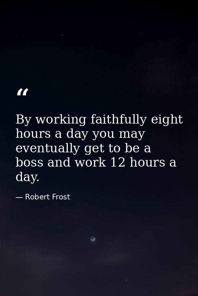 By working faithfully eight hours a day you may eventually get to be a boss and work 12 hours a day. — Robert Frost