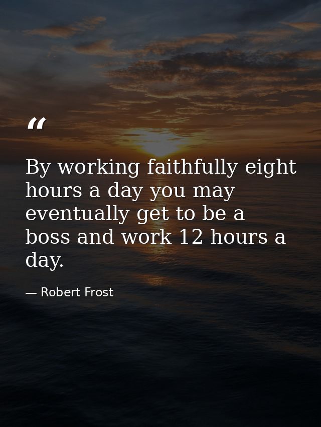 By working faithfully eight hours a day you may eventually get to be a boss and work 12 hours a day. — Robert Frost