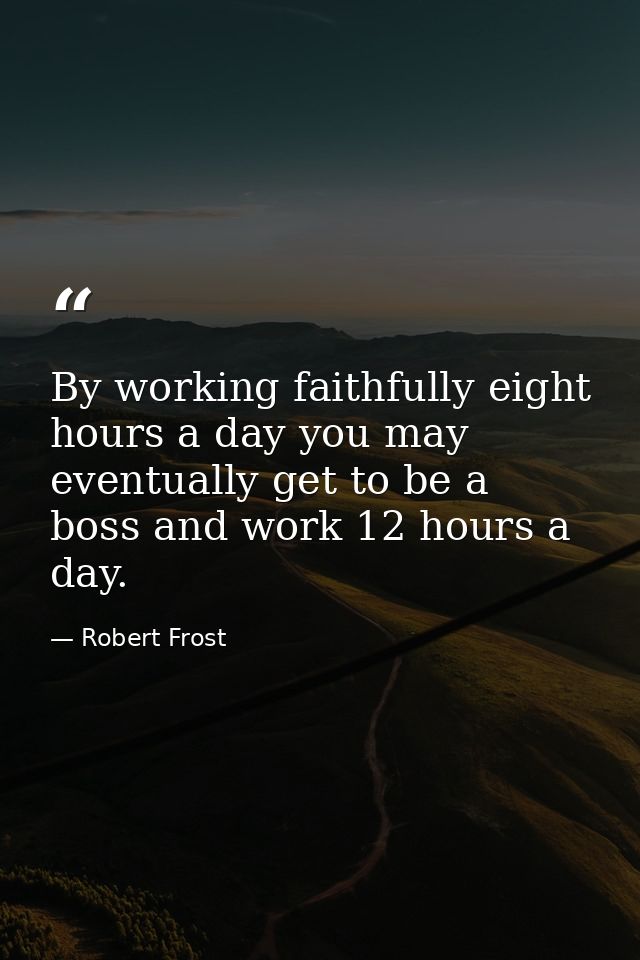 By working faithfully eight hours a day you may eventually get to be a boss and work 12 hours a day. — Robert Frost