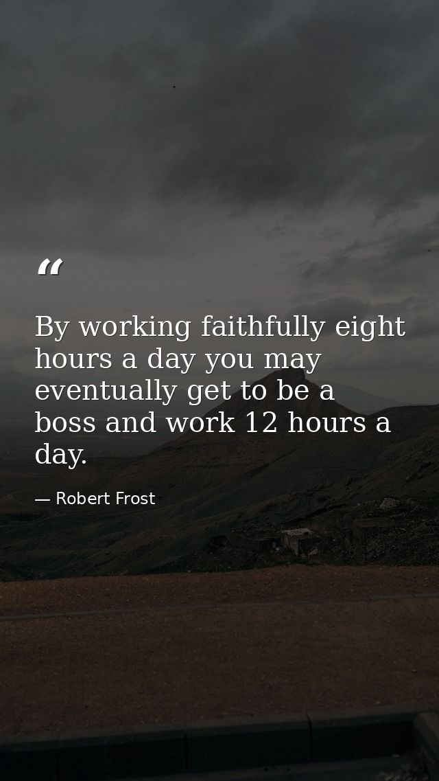 By working faithfully eight hours a day you may eventually get to be a boss and work 12 hours a day. — Robert Frost
