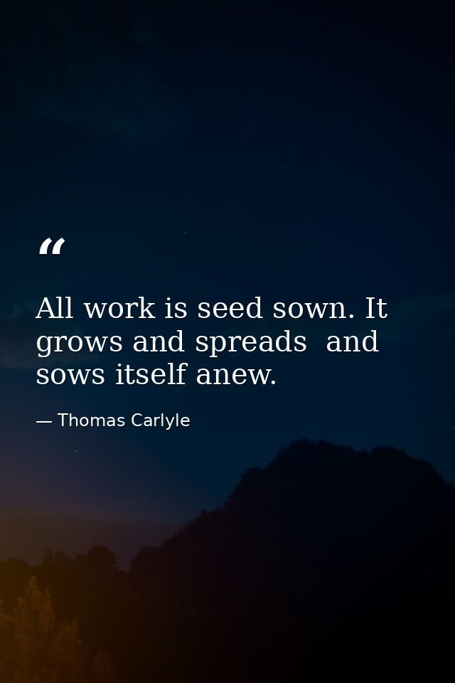 All work is seed sown. It grows and spreads  and sows itself anew. — Thomas Carlyle