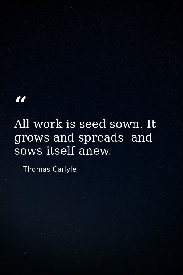 All work is seed sown. It grows and spreads  and sows itself anew. — Thomas Carlyle