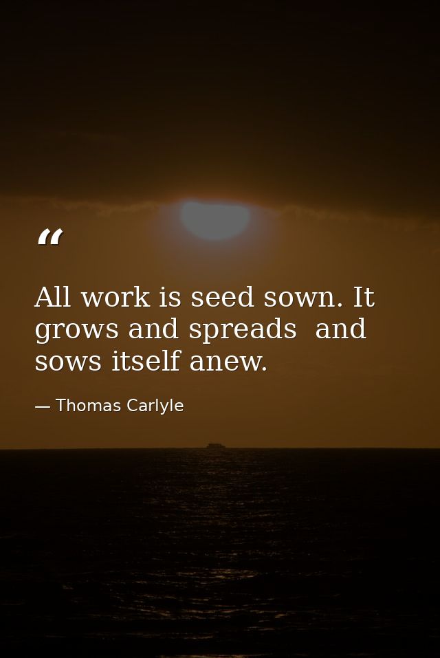All work is seed sown. It grows and spreads  and sows itself anew. — Thomas Carlyle