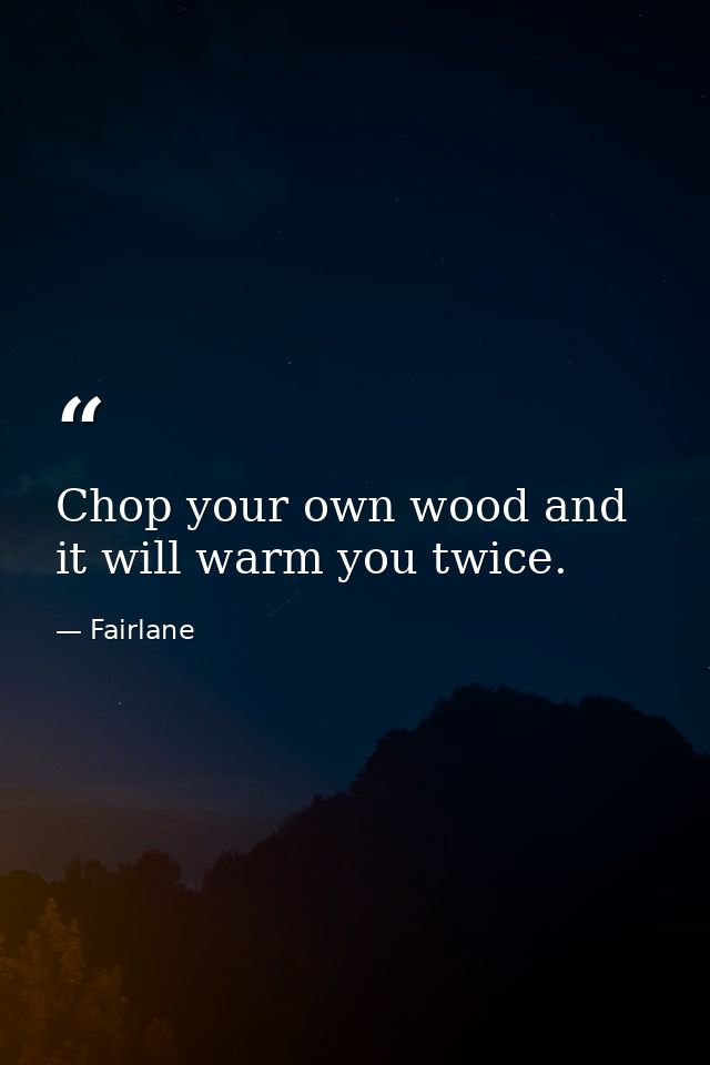 Chop your own wood and it will warm you twice. — Fairlane