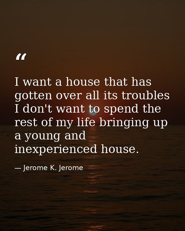 I want a house that has gotten over all its troubles  I don't want to spend the rest of my life bringing up a young and  — Jerome K. Jerome