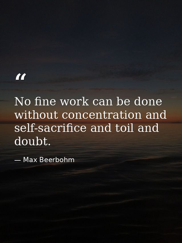 No fine work can be done without concentration and self-sacrifice and toil and doubt. — Max Beerbohm