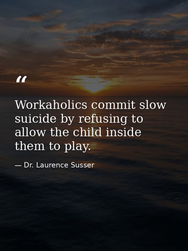 Workaholics commit slow suicide by refusing to allow the child inside them to play. — Dr. Laurence Susser