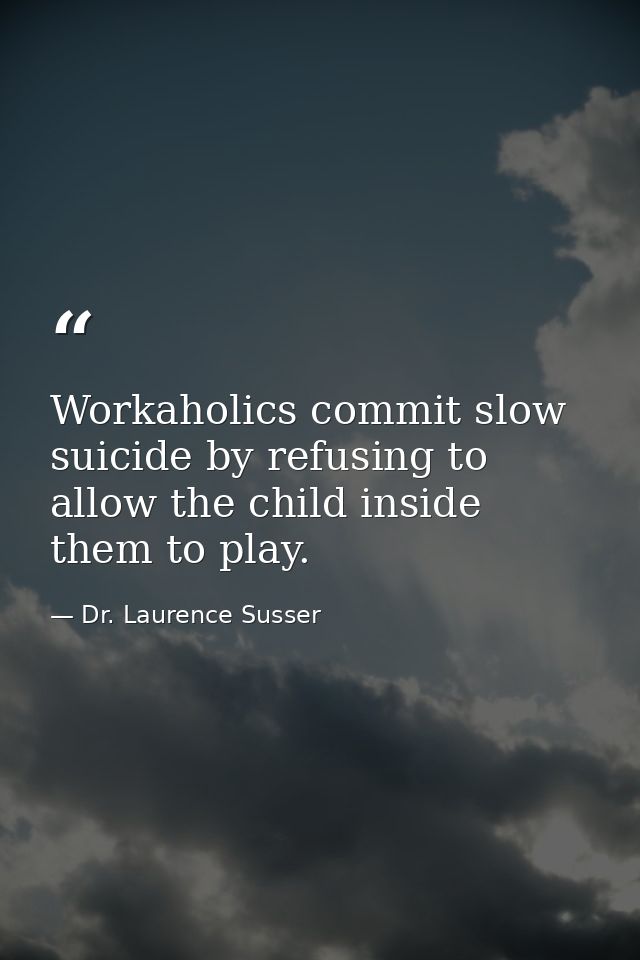 Workaholics commit slow suicide by refusing to allow the child inside them to play. — Dr. Laurence Susser