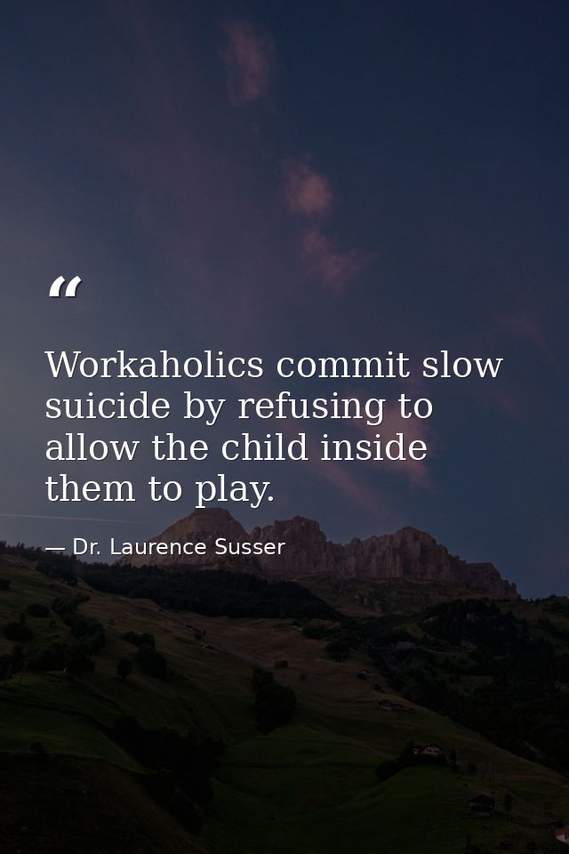Workaholics commit slow suicide by refusing to allow the child inside them to play. — Dr. Laurence Susser