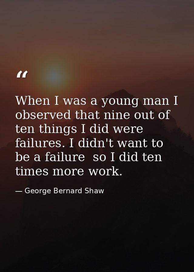 When I was a young man I observed that nine out of ten things I did were failures. I didn't want to be a failure  so I d — George Bernard Shaw