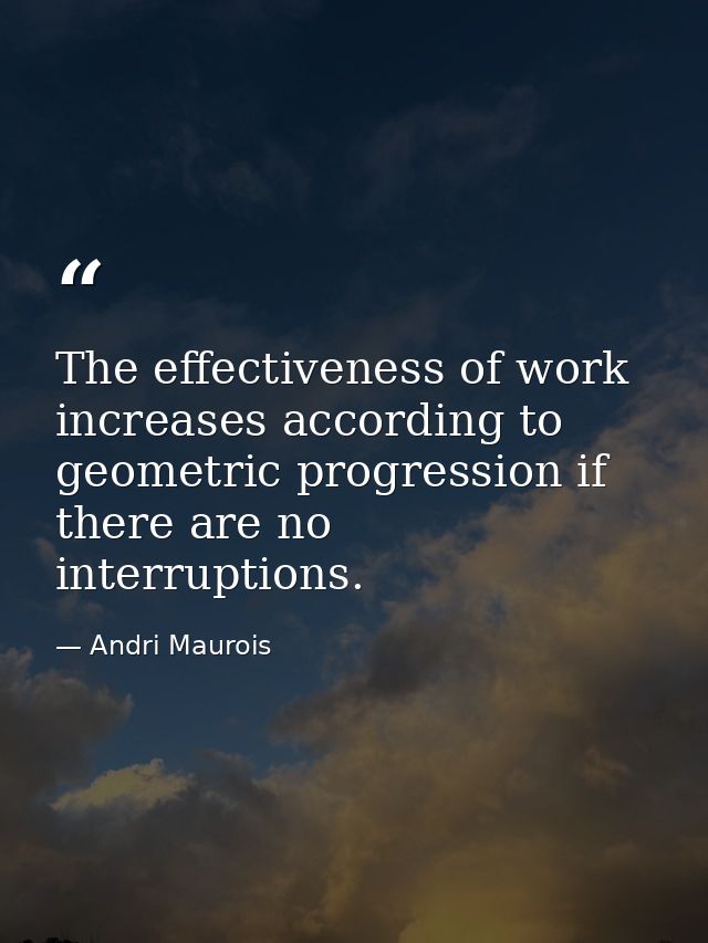 The effectiveness of work increases according to geometric progression if there are no interruptions. — Andri Maurois