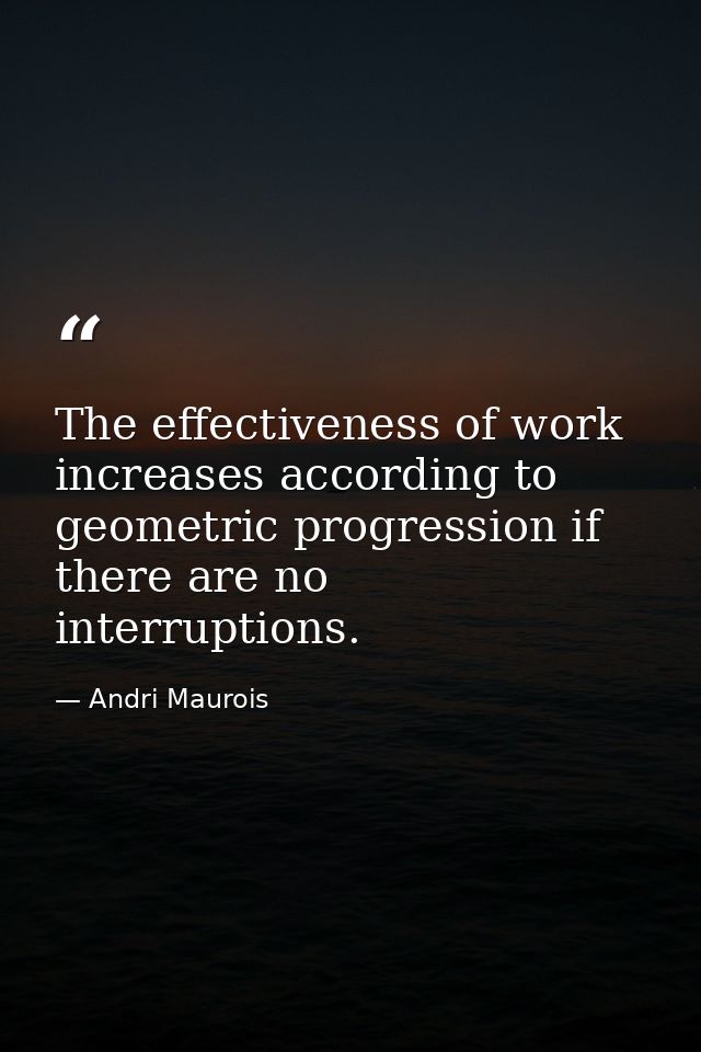 The effectiveness of work increases according to geometric progression if there are no interruptions. — Andri Maurois
