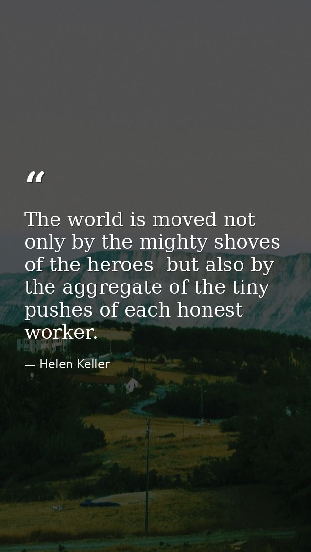 The world is moved not only by the mighty shoves of the heroes  but also by the aggregate of the tiny pushes of each hon — Helen Keller
