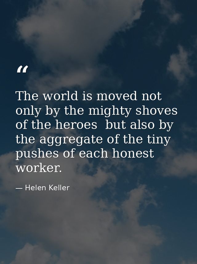 The world is moved not only by the mighty shoves of the heroes  but also by the aggregate of the tiny pushes of each hon — Helen Keller