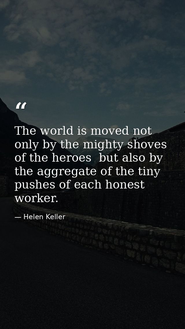 The world is moved not only by the mighty shoves of the heroes  but also by the aggregate of the tiny pushes of each hon — Helen Keller